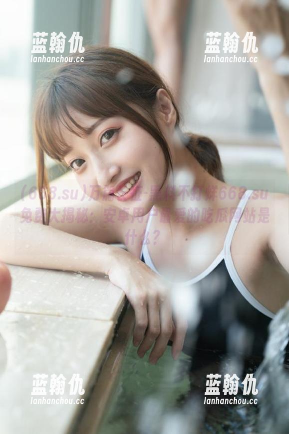 万篇长征-黑料不打烊668.su免费大揭秘：安卓用户最爱的吃瓜网站是什么？
