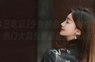 少女控必备！91今日吃瓜热门大瓜免费速递新鲜瓜讯