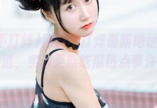 黑料不打烊最新地址永久通道，实时更新吃瓜热点事件