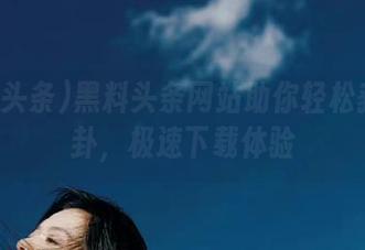 黑料头条网站助你轻松获取八卦，极速下载体验