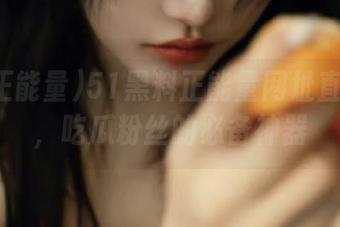 51黑料正能量网址直达链接，吃瓜粉丝的必备神器