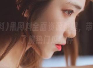 黑网料全面资源整理，带你深度了解热门瓜事件